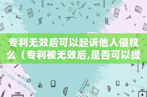 專利無效后可以起訴他人侵權(quán)么（專利被無效后,是否可以提起再審）