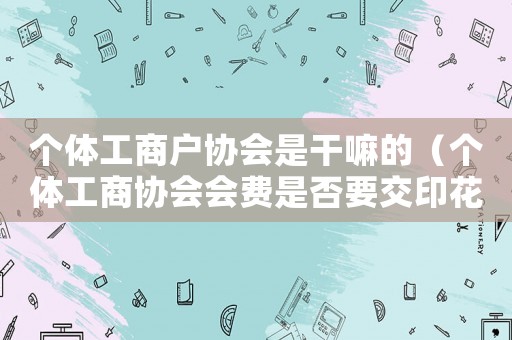 個(gè)體工商戶協(xié)會(huì)是干嘛的（個(gè)體工商協(xié)會(huì)會(huì)費(fèi)是否要交印花稅）