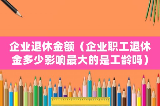 企業(yè)退休金額（企業(yè)職工退休金多少影響最大的是工齡嗎）