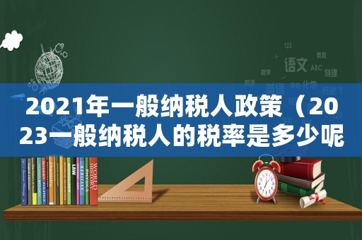 2021年一般納稅人政策（2023一般納稅人的稅率是多少呢）