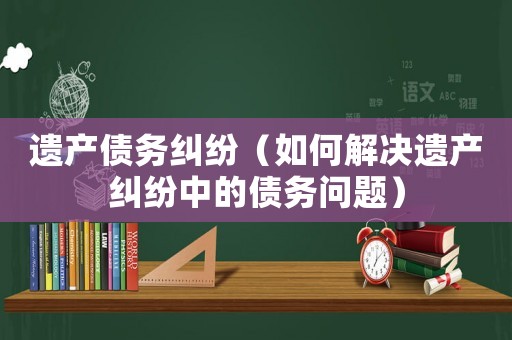 遺產(chǎn)債務(wù)糾紛（如何解決遺產(chǎn)糾紛中的債務(wù)問(wèn)題）