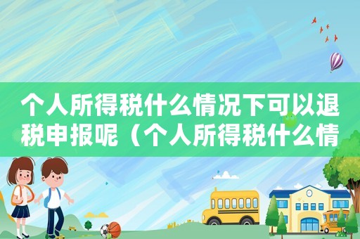個(gè)人所得稅什么情況下可以退稅申報(bào)呢（個(gè)人所得稅什么情況下可以退稅申報(bào)）