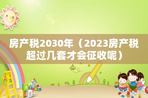 房產(chǎn)稅2030年（2023房產(chǎn)稅超過幾套才會征收呢）