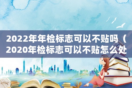 2022年年檢標(biāo)志可以不貼嗎（2020年檢標(biāo)志可以不貼怎么處罰）