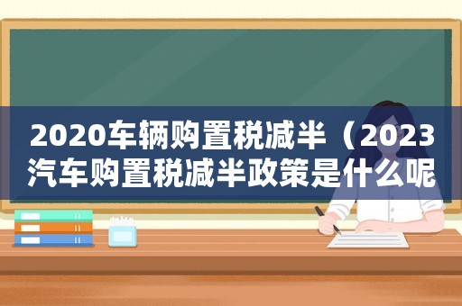 2020車(chē)輛購(gòu)置稅減半（2023汽車(chē)購(gòu)置稅減半政策是什么呢）