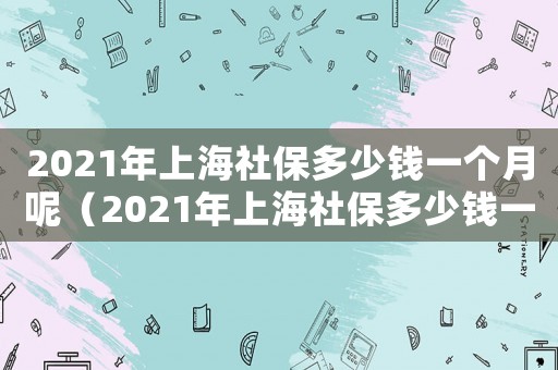 2021年上海社保多少錢一個(gè)月呢（2021年上海社保多少錢一個(gè)月）