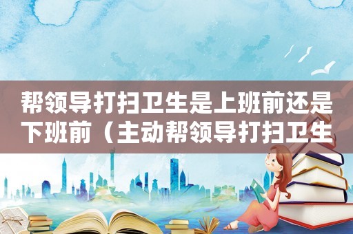 幫領(lǐng)導(dǎo)打掃衛(wèi)生是上班前還是下班前（主動(dòng)幫領(lǐng)導(dǎo)打掃衛(wèi)生,領(lǐng)導(dǎo)怎么看?）