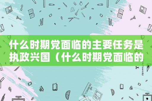 什么時(shí)期黨面臨的主要任務(wù)是執(zhí)政興國(guó)（什么時(shí)期黨面臨的主要任務(wù)是執(zhí)政）