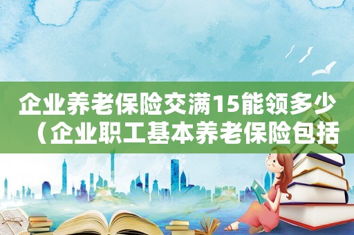 企業(yè)養(yǎng)老保險交滿15能領多少（企業(yè)職工基本養(yǎng)老保險包括哪幾種）