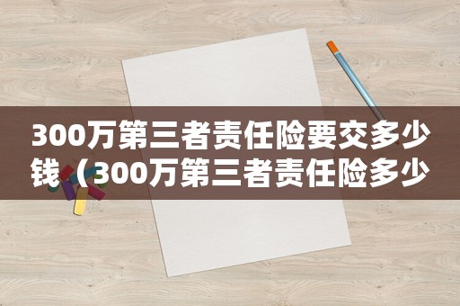 300萬第三者責(zé)任險要交多少錢（300萬第三者責(zé)任險多少錢一年）
