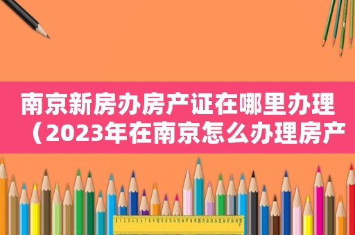 南京新房辦房產(chǎn)證在哪里辦理（2023年在南京怎么辦理房產(chǎn)證呢）