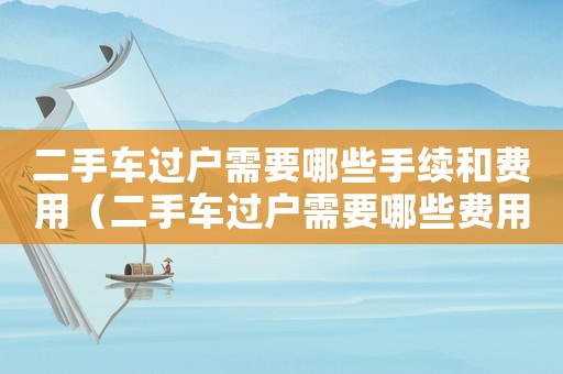 二手車過戶需要哪些手續(xù)和費用（二手車過戶需要哪些費用以及流程）