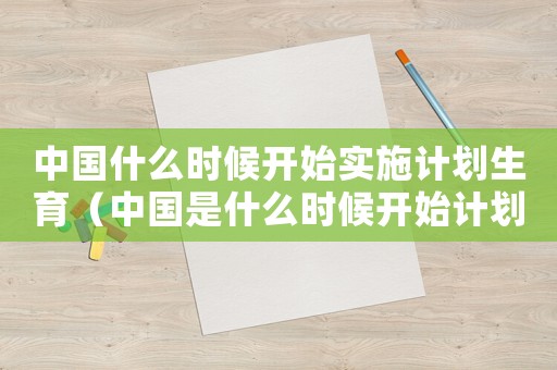 中國什么時(shí)候開始實(shí)施計(jì)劃生育（中國是什么時(shí)候開始計(jì)劃生育政策）