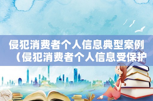 侵犯消費(fèi)者個人信息典型案例（侵犯消費(fèi)者個人信息受保護(hù)權(quán)利的形式有）