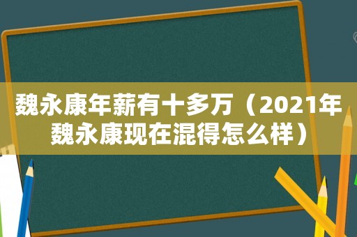 魏永康年薪有十多萬（2021年魏永康現(xiàn)在混得怎么樣）