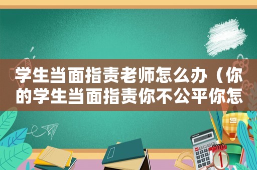 學(xué)生當(dāng)面指責(zé)老師怎么辦（你的學(xué)生當(dāng)面指責(zé)你不公平你怎么辦）