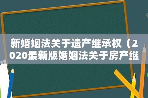 新婚姻法關(guān)于遺產(chǎn)繼承權(quán)（2020最新版婚姻法關(guān)于房產(chǎn)繼承）
