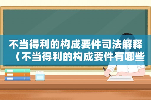 不當(dāng)?shù)美臉?gòu)成要件司法解釋?zhuān)ú划?dāng)?shù)美臉?gòu)成要件有哪些多選題）