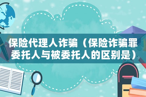 保險代理人詐騙（保險詐騙罪委托人與被委托人的區(qū)別是）
