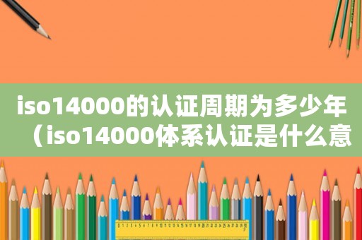 iso14000的認(rèn)證周期為多少年（iso14000體系認(rèn)證是什么意思）