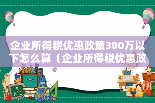 企業(yè)所得稅優(yōu)惠政策300萬以下怎么算（企業(yè)所得稅優(yōu)惠政策300萬以下）