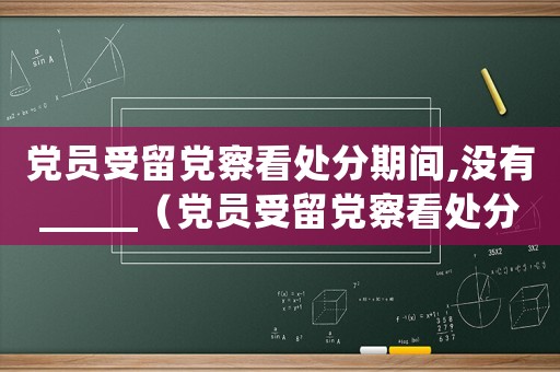 黨員受留黨察看處分期間,沒(méi)有_____（黨員受留黨察看處分期時(shí)間是多久啊）