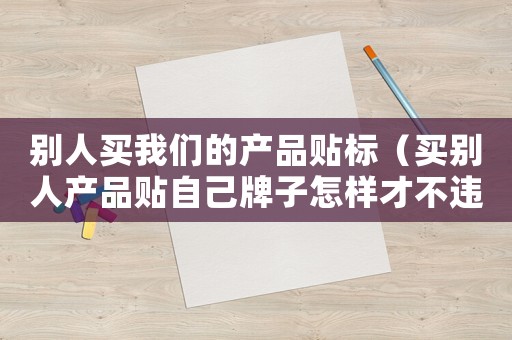 別人買我們的產(chǎn)品貼標(biāo)（買別人產(chǎn)品貼自己牌子怎樣才不違法）