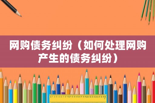 網(wǎng)購債務糾紛（如何處理網(wǎng)購產(chǎn)生的債務糾紛）