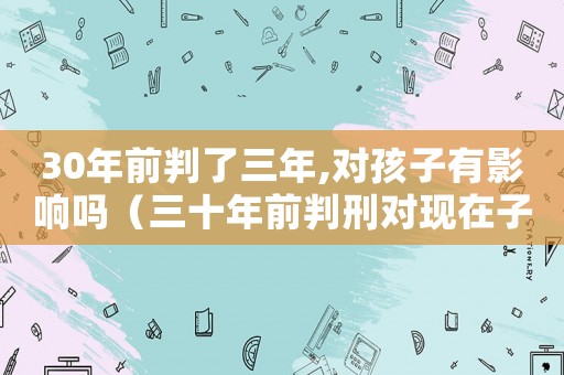 30年前判了三年,對孩子有影響嗎（三十年前判刑對現(xiàn)在子女有影響嗎?）