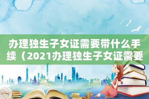 辦理獨生子女證需要帶什么手續(xù)（2021辦理獨生子女證需要什么材料）