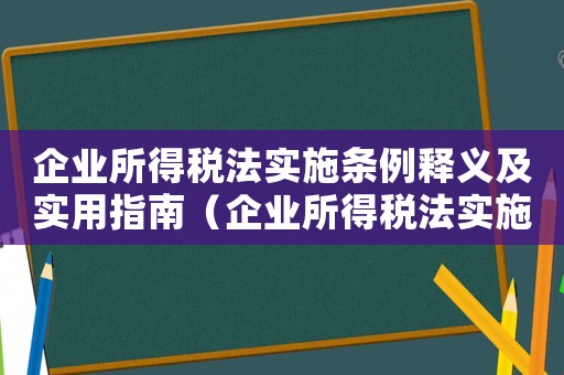 企業(yè)所得稅法實(shí)施條例釋義及實(shí)用指南（企業(yè)所得稅法實(shí)施條例釋義是什么）