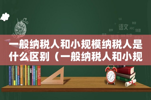 一般納稅人和小規(guī)模納稅人是什么區(qū)別（一般納稅人和小規(guī)模納稅人是什么意思）