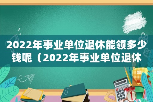 2022年事業(yè)單位退休能領(lǐng)多少錢呢（2022年事業(yè)單位退休能領(lǐng)多少錢）