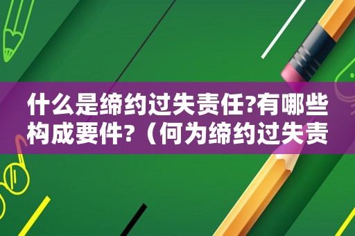什么是締約過失責(zé)任?有哪些構(gòu)成要件?（何為締約過失責(zé)任?有哪些表現(xiàn)?）