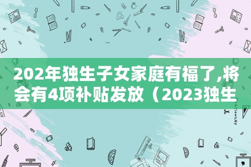 202年獨(dú)生子女家庭有福了,將會(huì)有4項(xiàng)補(bǔ)貼發(fā)放（2023獨(dú)生子女補(bǔ)助補(bǔ)貼怎么領(lǐng)）