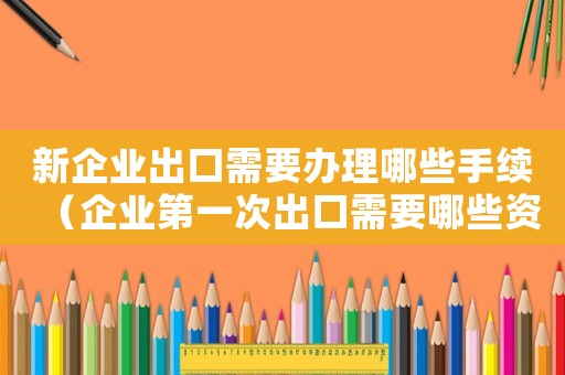 新企業(yè)出口需要辦理哪些手續(xù)（企業(yè)第一次出口需要哪些資料和手續(xù)）