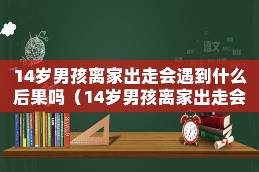 14歲男孩離家出走會(huì)遇到什么后果嗎（14歲男孩離家出走會(huì)遇到什么后果）