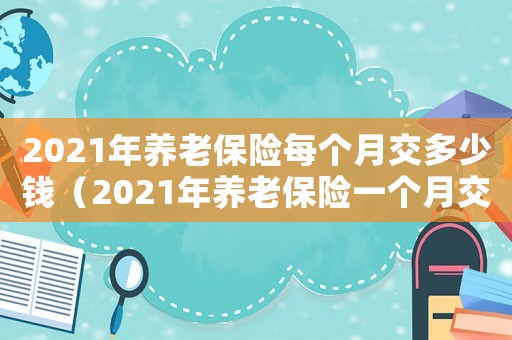 2021年養(yǎng)老保險(xiǎn)每個(gè)月交多少錢（2021年養(yǎng)老保險(xiǎn)一個(gè)月交多少錢?）