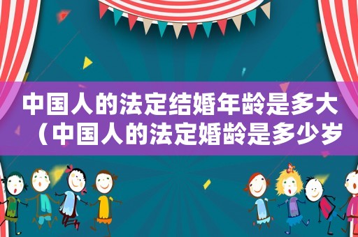 中國人的法定結(jié)婚年齡是多大（中國人的法定婚齡是多少歲以上）
