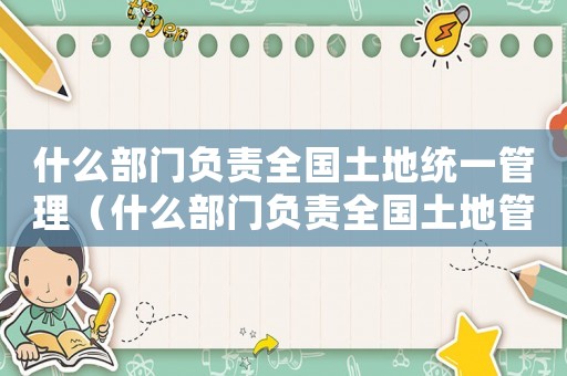 什么部門負責全國土地統(tǒng)一管理（什么部門負責全國土地管理和監(jiān)督工作）