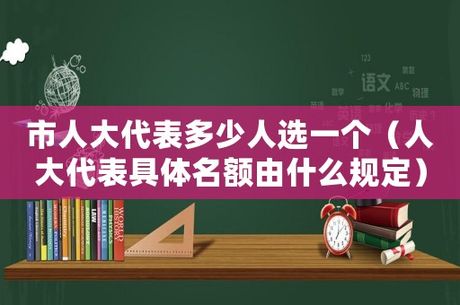 市人大代表多少人選一個（人大代表具體名額由什么規(guī)定）