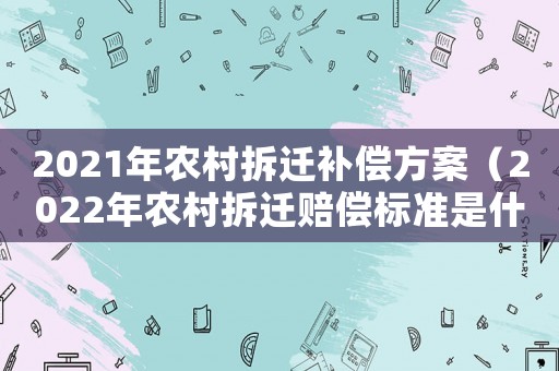 2021年農(nóng)村拆遷補(bǔ)償方案（2022年農(nóng)村拆遷賠償標(biāo)準(zhǔn)是什么呢）