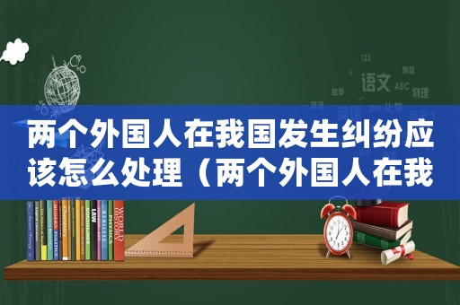 兩個外國人在我國發(fā)生糾紛應該怎么處理（兩個外國人在我國發(fā)生民事糾紛怎么處理）