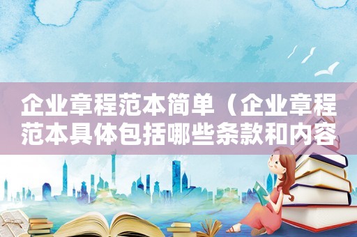 企業(yè)章程范本簡單（企業(yè)章程范本具體包括哪些條款和內容）