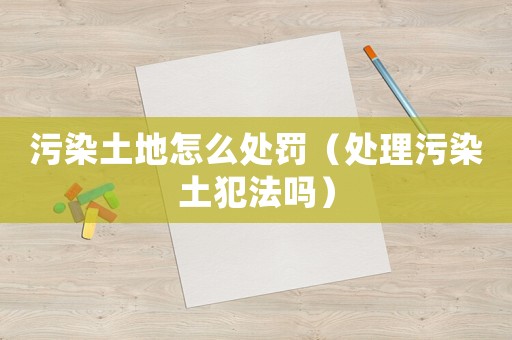 污染土地怎么處罰（處理污染土犯法嗎）