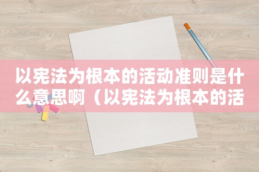 以憲法為根本的活動準(zhǔn)則是什么意思啊（以憲法為根本的活動準(zhǔn)則是什么意思）