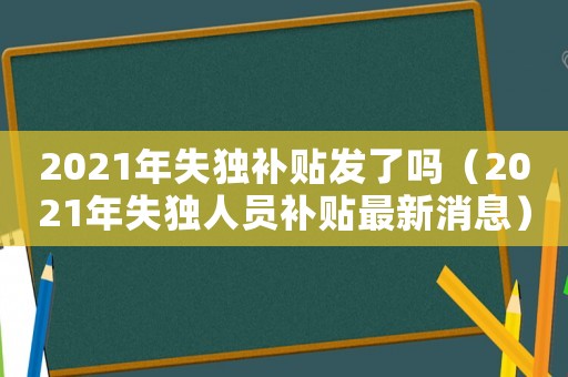2021年失獨補貼發(fā)了嗎（2021年失獨人員補貼最新消息）