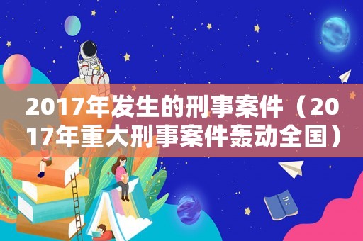 2017年發(fā)生的刑事案件（2017年重大刑事案件轟動全國）