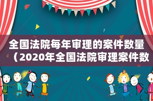 全國法院每年審理的案件數(shù)量（2020年全國法院審理案件數(shù)量）