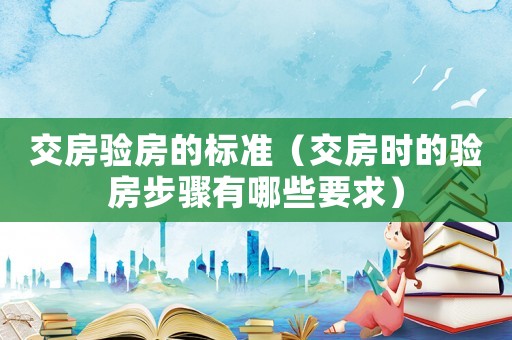 交房驗(yàn)房的標(biāo)準(zhǔn)（交房時(shí)的驗(yàn)房步驟有哪些要求）